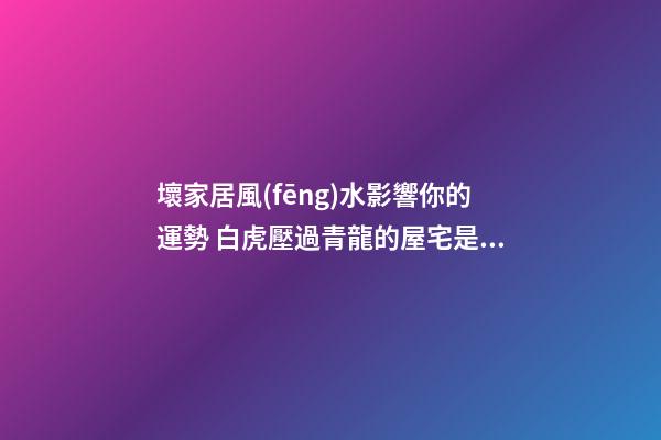 壞家居風(fēng)水影響你的運勢 白虎壓過青龍的屋宅是越過越窮的屋宅風(fēng)
